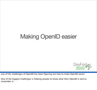 Making OpenID easier




one of the challenges of OpenID has been ﬁguring out how to make OpenID easier.

One of the biggest challenges is helping people to know what their OpenID is and to
remember it.
 
