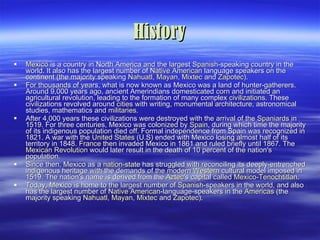 History Mexico  is a country in North America and the largest  Spanish -speaking country in the world. It also has the largest number of  Native American  language speakers on the continent (the majority speaking  Nahuatl ,  Mayan ,  Mixtec  and  Zapotec ). For thousands of years, what is now known as Mexico was a land of hunter-gatherers. Around 9,000 years ago, ancient Amerindians domesticated  corn  and initiated an agricultural revolution, leading to the formation of many complex  civilizations . These civilizations revolved around  cities  with writing, monumental architecture, astronomical studies, mathematics and  militaries . After 4,000 years these civilizations were destroyed with the arrival of the  Spaniards  in 1519. For three centuries, Mexico was colonized by  Spain , during which time the majority of its indigenous population died off. Formal independence from Spain was recognized in 1821. A war with the  United States  (U.S) ended with Mexico losing almost half of its territory in 1848.  France  then invaded Mexico in 1861 and ruled briefly until 1867. The  Mexican Revolution  would later result in the death of 10 percent of the nation's population. Since then, Mexico as a  nation-state  has struggled with reconciling its deeply-entrenched indigenous heritage with the demands of the modern  Western  cultural model imposed in 1519. The nation's name is derived from the  Aztec 's capital called  Mexico-Tenochtitlan . Today, Mexico is home to the largest number of  Spanish -speakers in the world, and also has the largest number of  Native American -language-speakers in the  Americas  (the majority speaking  Nahuatl ,  Mayan ,  Mixtec  and  Zapotec ). 