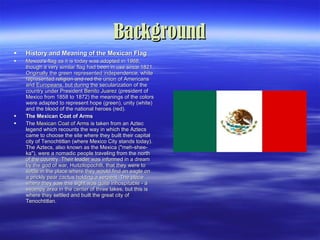 Background History and Meaning of the Mexican Flag Mexico's flag as it is today was adopted in 1968, though a very similar flag had been in use since 1821. Originally the green represented independence, white represented religion and red the union of Americans and Europeans, but during the secularization of the country under President  Benito Juarez  (president of Mexico from 1858 to 1872) the meanings of the colors were adapted to represent hope (green), unity (white) and the blood of the national heroes (red).  The Mexican Coat of Arms The  Mexican Coat of Arms  is taken from an Aztec legend which recounts the way in which the Aztecs came to choose the site where they built their capital city of Tenochtitlan (where Mexico City stands today). The Aztecs, also known as the Mexica ("meh-shee-ka"), were a nomadic people traveling from the north of the country. Their leader was informed in a dream by the god of war, Huitzilopochtli, that they were to settle in the place where they would find an eagle on a prickly pear cactus holding a serpent. The place where they saw this sight was quite inhospitable - a swampy area in the center of three lakes, but this is where they settled and built the great city of Tenochtitlan.  