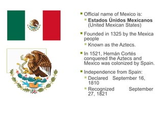  Official name of Mexico is:
 Estados Únidos Mexicanos
(United Mexican States)
 Founded in 1325 by the Mexica
people
 Known as the Aztecs.
 In 1521, Hernán Cortés
conquered the Aztecs and
Mexico was colonized by Spain.
 Independence from Spain:
 Declared September 16,
1810
 Recognized September
27, 1821
 