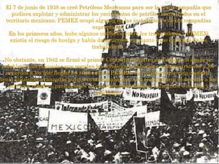 El 7 de junio de 1938 se creó Petróleos Mexicanos para ser la única compañía que
pudiera explotar y administrar los yacimientos de petróleo encontrados en el
territorio mexicano. PEMEX ocupó algunas de las instalaciones de las compañías
expropiadas.
En los primeros años, hubo algunos conflictos entre los trabajadores y PEMEX;
existía el riesgo de huelga y había desacuerdos en cuanto a los derechos de los
trabajadores.
No obstante, en 1942 se firmó el primer Contrato Colectivo de Trabajo en donde se
establecen las cláusulas que regulan las condiciones laborales, administrativas y los
acuerdos a los que llegan los sindicatos y PEMEX. Se consideró que este contrato
tenía cláusulas avanzadas porque contemplaba dar a los trabajadores el derecho a los
servicios médicos, prestaciones en caso de enfermedades, accidentes o muerte y
jubilación.
 