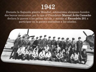 1942
Durante la Segunda guerra Mundial, submarinos alemanes hunden
dos barcos mexicanos, por lo que el Presidente Manuel Ávila Camacho
declara la guerra a los países del eje, y manda al Escuadrón 201 a
participar en la guerra uniéndose a los aliados.
 