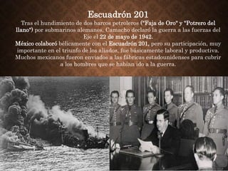 Escuadrón 201
Tras el hundimiento de dos barcos petroleros ("Faja de Oro" y "Potrero del
llano") por submarinos alemanes, Camacho declaró la guerra a las fuerzas del
Eje el 22 de mayo de 1942.
México colaboró bélicamente con el Escuadrón 201, pero su participación, muy
importante en el triunfo de los aliados, fue básicamente laboral y productiva.
Muchos mexicanos fueron enviados a las fábricas estadounidenses para cubrir
a los hombres que se habían ido a la guerra.
 