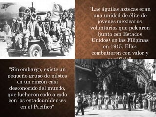 "Las águilas aztecas eran
una unidad de élite de
jóvenes mexicanos
voluntarios que pelearon
(junto con Estados
Unidos) en las Filipinas
en 1945. Ellos
combatieron con valor y
sacrificio",
"Sin embargo, existe un
pequeño grupo de pilotos
en un rincón casi
desconocido del mundo,
que lucharon codo a codo
con los estadounidenses
en el Pacífico"
 