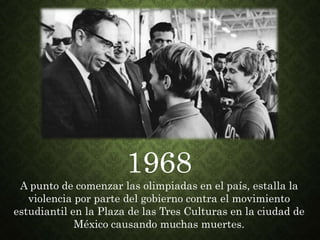 1968
A punto de comenzar las olimpiadas en el país, estalla la
violencia por parte del gobierno contra el movimiento
estudiantil en la Plaza de las Tres Culturas en la ciudad de
México causando muchas muertes.
 