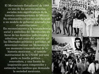 El Movimiento Estudiantil de 1968
es uno de los acontecimientos
sociales más significativos de la
historia contemporánea de México.
Su orientación crítica estuvo dirigida
a un modelo de gobierno marcado por
el autoritarismo.
En reconocimiento a la trascendencia
social y simbólica del Movimiento en
favor de los derechos individuales y
colectivos, así como del ejercicio de
las libertades públicas y privadas, se
determinó realizar un Memorial de
ese momento trascendental de la
historia mexicana… al sentido
institucional de la UNAM: por una
parte su huella política…
renovadora, y una fuente de
inspiración para comprender y
estimular los cambios que demanda
la sociedad mexicana.
 
