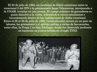 El 22 de julio de 1968, un incidente de fútbol americano entre la
vocacional 2 del IPN y la preparatoria Isaac Ochoterena, incorporada a
la UNAM, termina en una gresca. El cuerpo policiaco de granaderos es
quien disuelve a la turba, deteniendo a varios estudiantes e
incursionando dentro de las instalaciones de dicha vocacional.
Entre el 26 al 29 de julio de 1968, varias escuelas entran en un paro de
labores, los granaderos y el ejército entran a varias de las escuelas,
entre ellas, la Prepa 1 en San Ildefonso, donde fue destruida mediante
un basucazo su puerta tallada en el siglo XVIII.
 