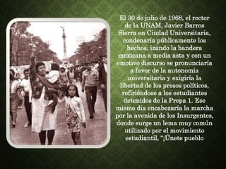 El 30 de julio de 1968, el rector
de la UNAM, Javier Barros
Sierra en Ciudad Universitaria,
condenaría públicamente los
hechos, izando la bandera
mexicana a media asta y con un
emotivo discurso se pronunciaría
a favor de la autonomía
universitaria y exigiría la
libertad de los presos políticos,
refiriéndose a los estudiantes
detenidos de la Prepa 1. Ese
mismo día encabezaría la marcha
por la avenida de los Insurgentes,
donde surge un lema muy común
utilizado por el movimiento
estudiantil, “¡Únete pueblo
 