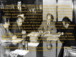 Durante su último informe de gobierno, José López Portillo,
Presidente de México de 1976 a 1982, decretó la nacionalización de la
banca como una medida para frenar la fuga de divisas, la cual ya
había superado los 30,000 millones de dólares. En este mismo
discurso, también responsabilizó a la banca de promover la fuga de
divisas y criticó a los “sacadólares”.
La nacionalización de 49 bancos mexicanos fue una decisión
calificada como desesperada que desembocó en la entrega de la banca
a capital extranjero durante la década de los noventa y dos décadas
de estancamiento económico.
La banca mexicana se volvió a privatizar en el sexenio de Carlos
Salinas de Gortari (1988-1994), quien la vendió a las casas de bolsa.
Ellos, acostumbrados a la inversión especulativa, llevaron los bancos
a la quiebra para venderlos a la banca extranjera.
Actualmente, 92% de los bancos en México pertenecen a grupos
financieros extranjeros
 