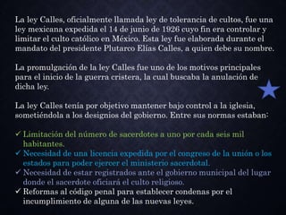 La ley Calles, oficialmente llamada ley de tolerancia de cultos, fue una
ley mexicana expedida el 14 de junio de 1926 cuyo fin era controlar y
limitar el culto católico en México. Esta ley fue elaborada durante el
mandato del presidente Plutarco Elías Calles, a quien debe su nombre.
La promulgación de la ley Calles fue uno de los motivos principales
para el inicio de la guerra cristera, la cual buscaba la anulación de
dicha ley.
La ley Calles tenía por objetivo mantener bajo control a la iglesia,
sometiéndola a los designios del gobierno. Entre sus normas estaban:
 Limitación del número de sacerdotes a uno por cada seis mil
habitantes.
 Necesidad de una licencia expedida por el congreso de la unión o los
estados para poder ejercer el ministerio sacerdotal.
 Necesidad de estar registrados ante el gobierno municipal del lugar
donde el sacerdote oficiará el culto religioso.
 Reformas al código penal para establecer condenas por el
incumplimiento de alguna de las nuevas leyes.
 