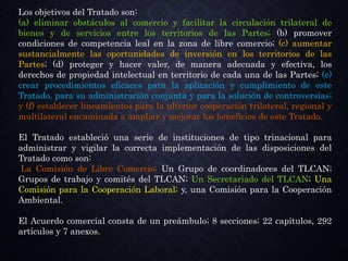 Los objetivos del Tratado son:
(a) eliminar obstáculos al comercio y facilitar la circulación trilateral de
bienes y de servicios entre los territorios de las Partes; (b) promover
condiciones de competencia leal en la zona de libre comercio; (c) aumentar
sustancialmente las oportunidades de inversión en los territorios de las
Partes; (d) proteger y hacer valer, de manera adecuada y efectiva, los
derechos de propiedad intelectual en territorio de cada una de las Partes; (e)
crear procedimientos eficaces para la aplicación y cumplimiento de este
Tratado, para su administración conjunta y para la solución de controversias;
y (f) establecer lineamientos para la ulterior cooperación trilateral, regional y
multilateral encaminada a ampliar y mejorar los beneficios de este Tratado.
El Tratado estableció una serie de instituciones de tipo trinacional para
administrar y vigilar la correcta implementación de las disposiciones del
Tratado como son:
La Comisión de Libre Comercio; Un Grupo de coordinadores del TLCAN;
Grupos de trabajo y comités del TLCAN; Un Secretariado del TLCAN; Una
Comisión para la Cooperación Laboral; y, una Comisión para la Cooperación
Ambiental.
El Acuerdo comercial consta de un preámbulo; 8 secciones; 22 capítulos, 292
artículos y 7 anexos.
 