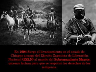 En 1994 Surge el levantamiento en el estado de
Chiapas a cargo del Ejercito Zapatista de Liberación
Nacional (EZLN) al mando del Subcomandante Marcos,
quienes luchan para que se respeten los derechos de los
indígenas.
 