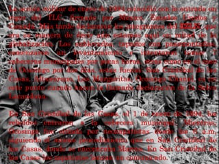 La acción militar de enero de 1994 coincidió con la entrada en
vigor del TLC, firmado por México, Estados Unidos y
Canadá. Más tarde declararon los integrantes del EZLN, que
era su manera de decir aún estamos aquí en mitad de la
globalización. Los sublevados, tapados con pasamontañas,
comenzaron un levantamiento e intentaron tomar 7
cabeceras municipales por pocas horas, otras como en el caso
de Ocosingo por dos días, estas fueron: San Cristóbal de las
Casas, Altamirano, Las Margaritas, Ocosingo Chanal, es en
este punto cuando hacen la llamada declaración de la Selva
Lacandona.
En San Cristóbal de las Casas, el 1 de enero de 1994, los
rebeldes entraron a la cabecera municipal. Mientras,
Ocosingo fue sitiada por neozapatistas desde las 6 a.m,
siguiendo el mismo procedimiento que en San Cristóbal de
las Casas, donde se encontraba Marcos. En San Cristóbal de
las Casas los zapatistas lanzan un comunicado.
 