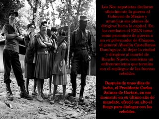 Los Neo zapatistas declaran
oficialmente la guerra al
Gobierno de México y
anuncian sus planes de
dirigirse hacia la capital. En
los combates el EZLN toma
como prisionero de guerra a
un ex gobernador de Chiapas,
el general Absalón Castellanos
Domínguez. Al dejar la ciudad
y dirigirse al cuartel de
Rancho Nuevo, comienza un
enfrentamiento que termina
con el repliegue de las fuerzas
rebeldes.
Después de unos días de
lucha, el Presidente Carlos
Salinas de Gortari, en ese
momento en su último año de
mandato, ofreció un alto el
fuego para dialogar con los
rebeldes.
 