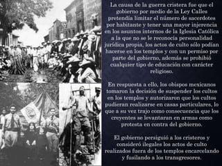 La causa de la guerra cristera fue que el
gobierno por medio de la Ley Calles
pretendía limitar el número de sacerdotes
por habitante y tener una mayor injerencia
en los asuntos internos de la Iglesia Católica
a la que no se le reconocía personalidad
jurídica propia, los actos de culto sólo podían
hacerse en los templos y con un permiso por
parte del gobierno, además se prohibió
cualquier tipo de educación con carácter
religioso.
En respuesta a ello, los obispos mexicanos
tomaron la decisión de suspender los cultos
en los templos y autorizaron que los cultos
pudieran realizarse en casas particulares, lo
que a su vez trajo como consecuencia que los
creyentes se levantaran en armas como
protesta en contra del gobierno.
El gobierno persiguió a los cristeros y
consideró ilegales los actos de culto
realizados fuera de los templos encarcelando
y fusilando a los transgresores.
 