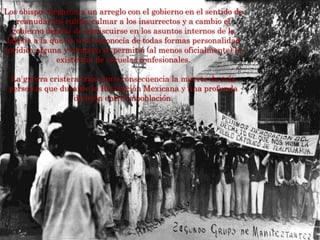 Los obispos llegaron a un arreglo con el gobierno en el sentido de
reanudar los cultos, calmar a los insurrectos y a cambio el
gobierno dejaría de inmiscuirse en los asuntos internos de la
Iglesia a la que no se le reconocía de todas formas personalidad
jurídica alguna y tampoco se permitió (al menos oficialmente) la
existencia de escuelas confesionales.
La guerra cristera trajo como consecuencia la muerte de más
personas que durante la Revolución Mexicana y una profunda
división entre la población.
 