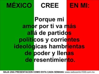 BAJA UNA PRESENTACION COMO ESTA CADA SEMANA:  www.radiocentro1030.com.mx  MÉXICO  CREE  EN MI:   Porque mi  amor por ti va más  allá de partidos  políticos y corrientes  ideológicas hambrientas  de poder y llenas  de resentimiento. 