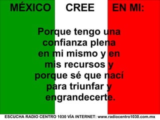 ESCUCHA RADIO CENTRO 1030 VÍA INTERNET: www.radiocentro1030.com.mx MÉXICO  CREE  EN MI: Porque tengo una  confianza plena  en mi mismo y en  mis recursos y  porque sé que nací  para triunfar y  engrandecerte. 