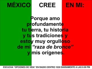 ESCUCHA “OPCIONES DE VIDA” EN RADIO CENTRO 1030 DIARIAMENTE A LAS 6:00 PM MÉXICO  CREE  EN MI: Porque amo  profundamente  tu tierra, tu historia  y tus tradiciones y  estoy muy orgulloso  de mi  “raza de bronce”   y mis orígenes. 