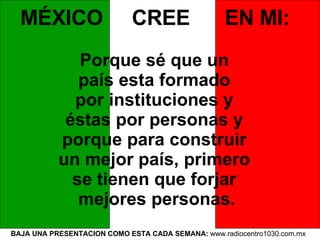 BAJA UNA PRESENTACION COMO ESTA CADA SEMANA:  www.radiocentro1030.com.mx  MÉXICO  CREE  EN MI:   Porque sé que un  país esta formado  por instituciones y  éstas por personas y  porque para construir  un mejor país, primero  se tienen que forjar  mejores personas. 