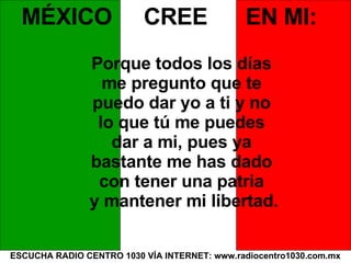 ESCUCHA RADIO CENTRO 1030 VÍA INTERNET: www.radiocentro1030.com.mx MÉXICO  CREE  EN MI: Porque todos los días  me pregunto que te  puedo dar yo a ti y no  lo que tú me puedes  dar a mi, pues ya  bastante me has dado  con tener una patria  y mantener mi libertad. 