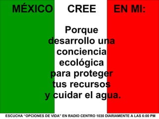 ESCUCHA “OPCIONES DE VIDA” EN RADIO CENTRO 1030 DIARIAMENTE A LAS 6:00 PM MÉXICO  CREE  EN MI: Porque  desarrollo una  conciencia  ecológica  para proteger  tus recursos  y cuidar el agua. 