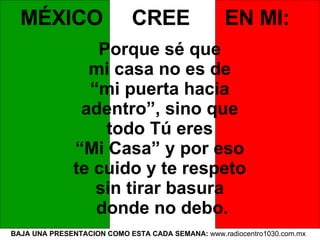 BAJA UNA PRESENTACION COMO ESTA CADA SEMANA:  www.radiocentro1030.com.mx  MÉXICO  CREE  EN MI:   Porque sé que  mi casa no es de  “ mi puerta hacia  adentro”, sino que  todo Tú eres  “ Mi Casa” y por eso  te cuido y te respeto  sin tirar basura  donde no debo. 