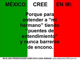 BAJA UNA PRESENTACION COMO ESTA CADA SEMANA:  www.radiocentro1030.com.mx  MÉXICO  CREE  EN MI:   Porque para  entender a “mi  hermano” tiendo  “ puentes de  entendimiento”  y nunca barreras  de encono. 