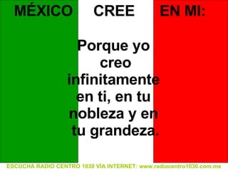 ESCUCHA RADIO CENTRO 1030 VÍA INTERNET: www.radiocentro1030.com.mx MÉXICO  CREE  EN MI: Porque yo  creo infinitamente  en ti, en tu  nobleza y en  tu grandeza. 