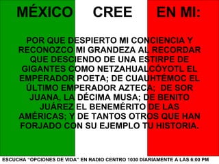 ESCUCHA “OPCIONES DE VIDA” EN RADIO CENTRO 1030 DIARIAMENTE A LAS 6:00 PM MÉXICO  CREE  EN MI: POR QUE DESPIERTO MI CONCIENCIA Y RECONOZCO MI GRANDEZA AL RECORDAR QUE DESCIENDO DE UNA ESTIRPE DE GIGANTES COMO NETZAHUALCÓYOTL EL EMPERADOR POETA; DE CUAUHTÉMOC EL ÚLTIMO EMPERADOR AZTECA;  DE SOR JUANA, LA DÉCIMA MUSA; DE BENITO JUÁREZ EL BENEMÉRITO DE LAS AMÉRICAS; Y DE TANTOS OTROS QUE HAN FORJADO CON SU EJEMPLO TU HISTORIA. 