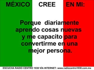 ESCUCHA RADIO CENTRO 1030 VÍA INTERNET: www.radiocentro1030.com.mx MÉXICO  CREE  EN MI: Porque  diariamente  aprendo cosas nuevas  y me capacito para  convertirme en una  mejor persona. 