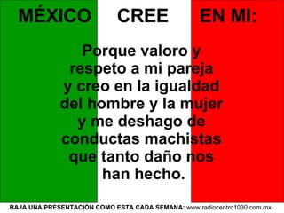 BAJA UNA PRESENTACIÓN COMO ESTA CADA SEMANA:  www.radiocentro1030.com.mx   MÉXICO  CREE  EN MI:   Porque valoro y  respeto a mi pareja  y creo en la igualdad  del hombre y la mujer  y me deshago de  conductas machistas  que tanto daño nos  han hecho. 