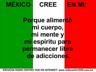 ESCUCHA RADIO CENTRO 1030 VÍA INTERNET: www.radiocentro1030.com.mx MÉXICO  CREE  EN MI: Porque alimentó  mi cuerpo,  mi mente y  mi espíritu para  permanecer libre  de adicciones. 
