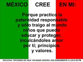 ESCUCHA “OPCIONES DE VIDA” EN RADIO CENTRO 1030 DIARIAMENTE A LAS 6:00 PM MÉXICO  CREE  EN MI: Porque practico la paternidad responsable  y sólo traigo al mundo niños que puedo  educar y proteger,  inculcándoles amor  por ti; principios  y valores. 