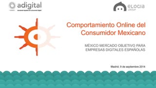 Comportamiento Online del 
Consumidor Mexicano 
MÉXICO MERCADO OBJETIVO PARA 
EMPRESAS DIGITALES ESPAÑOLAS 
Madrid, 9 de septiembre 2014 
Elogia Confidential and Propietary 
 