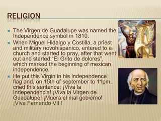 RELIGION
   The Virgen de Guadalupe was named the
    Independence symbol in 1810.
   When Miguel Hidalgo y Costilla, a priest
    and military novohispanico, entered to a
    church and started to pray, after that went
    out and started:“El Grito de dolores”,
    which marked the beginning of mexican
    independence.
   He put this Virgin in his independence
    flag and, on 15th of september to 11pm,
    cried this sentence: ¡Viva la
    Independencia! ¡Viva la Virgen de
    Guadalupe! ¡Muera el mal gobierno!
    ¡Viva Fernando VII !
 
