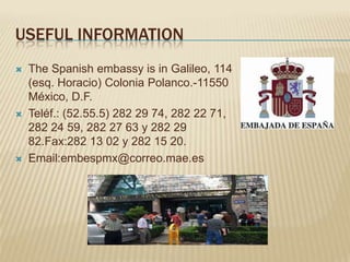 USEFUL INFORMATION
   The Spanish embassy is in Galileo, 114
    (esq. Horacio) Colonia Polanco.-11550
    México, D.F.
   Teléf.: (52.55.5) 282 29 74, 282 22 71,
    282 24 59, 282 27 63 y 282 29
    82.Fax:282 13 02 y 282 15 20.
   Email:embespmx@correo.mae.es
 