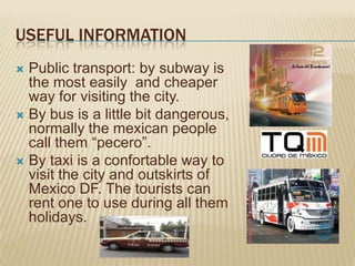 USEFUL INFORMATION
 Public transport: by subway is
  the most easily and cheaper
  way for visiting the city.
 By bus is a little bit dangerous,
  normally the mexican people
  call them “pecero”.
 By taxi is a confortable way to
  visit the city and outskirts of
  Mexico DF. The tourists can
  rent one to use during all them
  holidays.
 