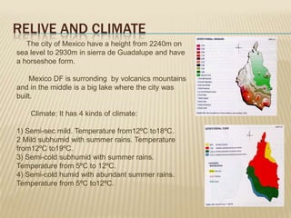 RELIVE AND CLIMATE
   The city of Mexico have a height from 2240m on
sea level to 2930m in sierra de Guadalupe and have
a horseshoe form.

    Mexico DF is surronding by volcanics mountains
and in the middle is a big lake where the city was
built.

    Climate: It has 4 kinds of climate:

1) Semi-sec mild. Temperature from12ºC to18ºC.
2 Mild subhumid with summer rains. Temperature
from12ºC to19ºC.
3) Semi-cold subhumid with summer rains.
Temperature from 5ºC to 12ºC.
4) Semi-cold humid with abundant summer rains.
Temperature from 5ºC to12ºC.
 