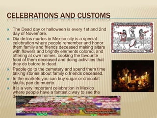CELEBRATIONS AND CUSTOMS
   The Dead day or halloween is every 1st and 2nd
    day of Novembre.
   Dia de los murtos in Mexico city is a special
    celebration where people remember and honor
    them family and friends deceased making altars
    with flowers and brightly elements colored, and
    offering at own homes, cooking the favourite
    food of them deceased and doing activities that
    they do before to dead.
   People go to the cemetary and spend them time
    talking stories about family o friends deceased.
   In the markets you can buy sugar or chocolat
    skulls, pan de muerto
   It is a very important celebration in Mexico
    where people have a fantastic way to see the
    dead.
 