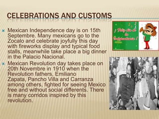 CELEBRATIONS AND CUSTOMS
   Mexican Independence day is on 15th
    Septembre. Many mexicans go to the
    Zocalo and celebrate joyfully this day
    with fireworks display and typical food
    stalls, meanwhile take place a big dinner
    in the Palacio Nacional.
   Mexican Revolution day takes place on
    20th Novembre in 1910 when the
    Revolution fathers, Emiliano
    Zapata, Pancho Villa and Carranza
    among others, fighted for seeing Mexico
    free and without social differents. There
    is many corridos inspired by this
    revolution.
 