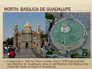 NORTH: BASILICA DE GUADALUPE




   It was built in 1695 by Pedro Arrieta, and in 1976 was built the
    new Basilica de Guadalupe close to old Basilica, this Basilica has
    inside the ayate of Virgin of Guadalupe.
 