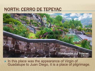 NORTH: CERRO DE TEPEYAC




   In this place was the appearance of Virgin of
    Guadalupe to Juan Diego, it is a place of pilgrimage.
 