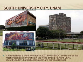 SOUTH: UNIVERSITY CITY. UNAM




   It was declared a world heritage in 2007 by UNESCO and is one of five
    most prestigious universities in the world among Harvard(USA),
    Oxford(London), La Sorbona(France) and Tsinghua(China).
 