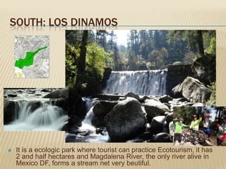 SOUTH: LOS DINAMOS




   It is a ecologic park where tourist can practice Ecotourism, it has
    2 and half hectares and Magdalena River, the only river alive in
    Mexico DF, forms a stream net very beutiful.
 