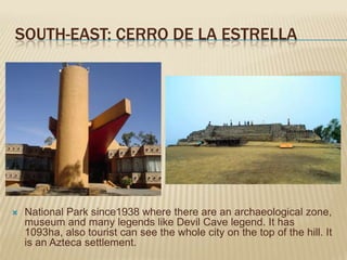 SOUTH-EAST: CERRO DE LA ESTRELLA




   National Park since1938 where there are an archaeological zone,
    museum and many legends like Devil Cave legend. It has
    1093ha, also tourist can see the whole city on the top of the hill. It
    is an Azteca settlement.
 