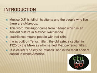 INTRODUCTION
   Mexico D.F. is full of habitants and the people who live
    there are chilangos.
   This word “chilango” came from náhuatl which is an
    ancient culture in Mexico: ixachilanca.
   Ixachilanca means people with red skin.
   It was built on Tenochtitlan, the old azteca capital, in
    1325 by the Mexicas who named Mexico-Tenochtitlan.
    It is called “The city of Palaces” and is the most ancient
    capital in whole America.
 