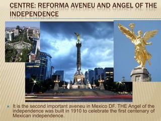 CENTRE: REFORMA AVENEU AND ANGEL OF THE
INDEPENDENCE




   It is the second important aveneu in Mexico DF. THE Angel of the
    independence was built in 1910 to celebrate the first centenary of
    Mexican independence.
 