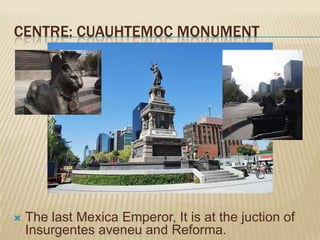 CENTRE: CUAUHTEMOC MONUMENT




   The last Mexica Emperor, It is at the juction of
    Insurgentes aveneu and Reforma.
 