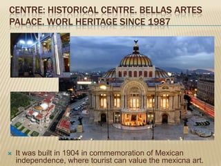 CENTRE: HISTORICAL CENTRE. BELLAS ARTES
PALACE. WORL HERITAGE SINCE 1987




   It was built in 1904 in commemoration of Mexican
    independence, where tourist can value the mexicna art.
 